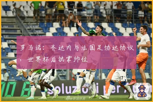 罗马诺：齐达内与法国足协达协议，世界杯后执掌帅位