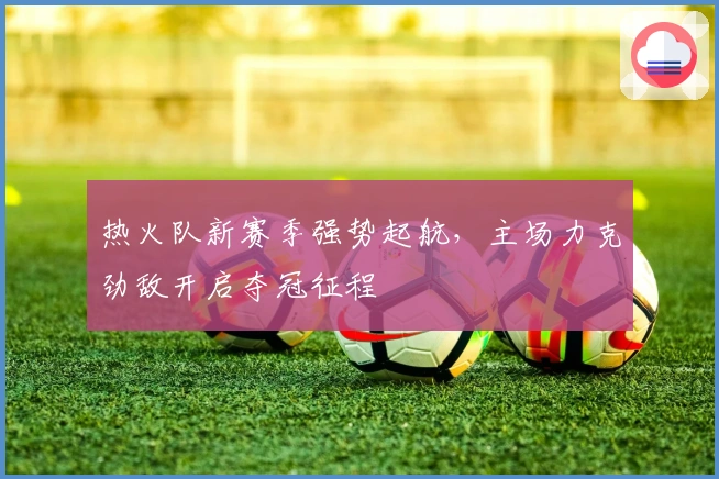 热火队新赛季强势起航，主场力克劲敌开启夺冠征程