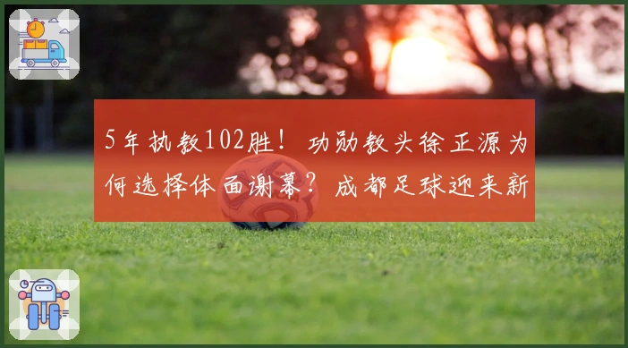 5年执教102胜！功勋教头徐正源为何选择体面谢幕？成都足球迎来新篇章？
