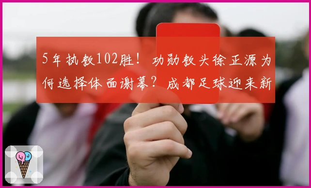 5年执教102胜！功勋教头徐正源为何选择体面谢幕？成都足球迎来新篇章？