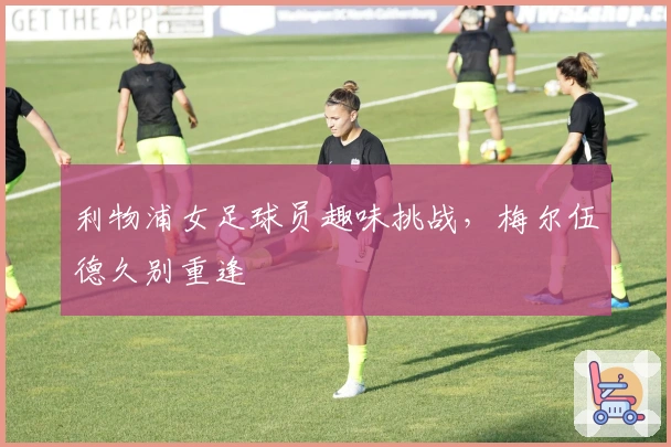 利物浦女足球员趣味挑战，梅尔伍德久别重逢