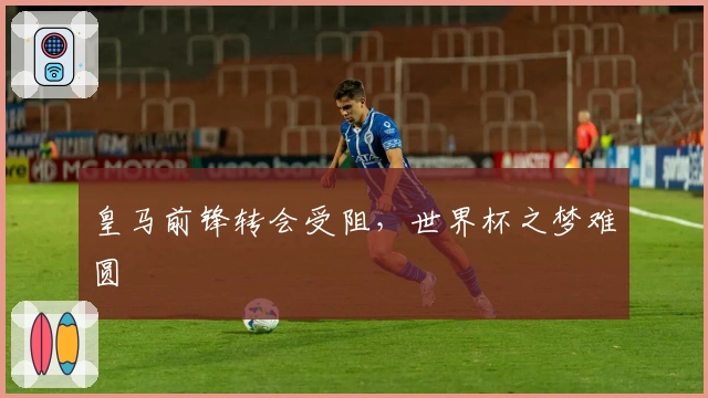 皇马前锋转会受阻，世界杯之梦难圆
