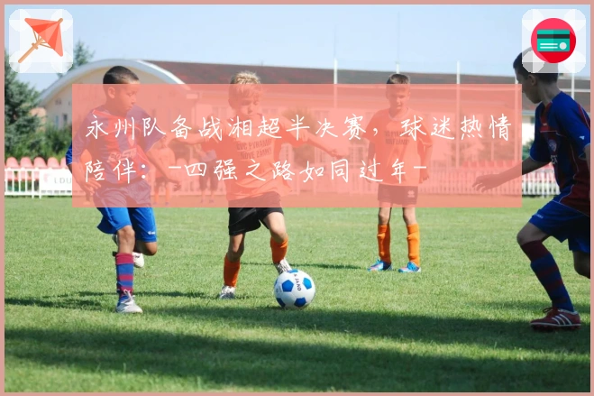 永州队备战湘超半决赛，球迷热情陪伴：-四强之路如同过年-