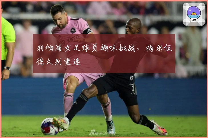 利物浦女足球员趣味挑战，梅尔伍德久别重逢